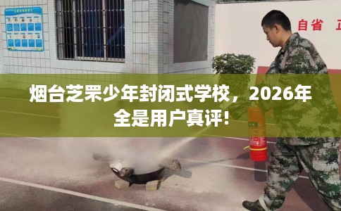 烟台芝罘少年封闭式学校，2026年全是用户真评!