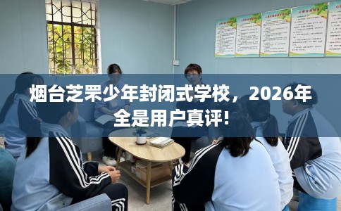 烟台芝罘少年封闭式学校，2026年全是用户真评!