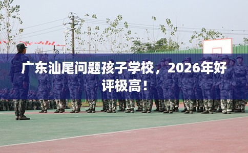 广东汕尾问题孩子学校，2026年好评极高！