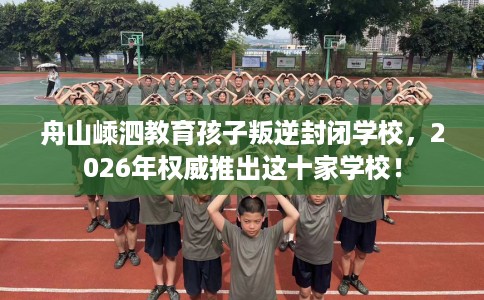 舟山嵊泗教育孩子叛逆封闭学校，2026年权威推出这十家学校！
