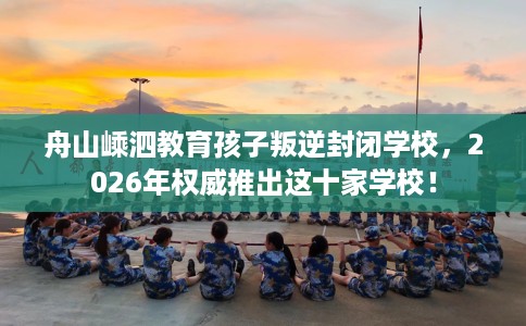 舟山嵊泗教育孩子叛逆封闭学校，2026年权威推出这十家学校！