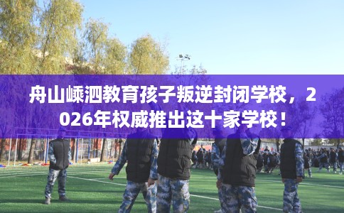 舟山嵊泗教育孩子叛逆封闭学校，2026年权威推出这十家学校！