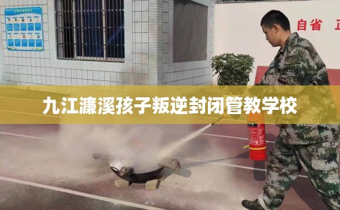 九江濂溪孩子叛逆封闭管教学校