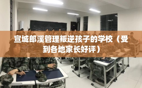 宣城郎溪管理叛逆孩子的学校（受到各地家长好评）