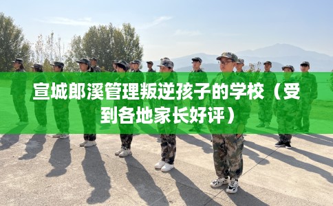 宣城郎溪管理叛逆孩子的学校（受到各地家长好评）