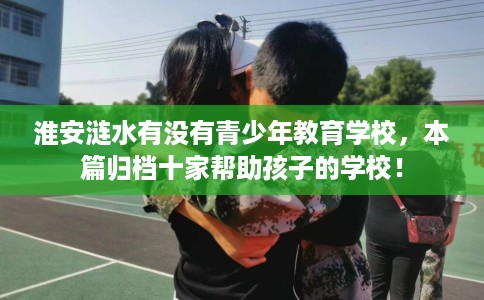 淮安涟水有没有青少年教育学校，本篇归档十家帮助孩子的学校！