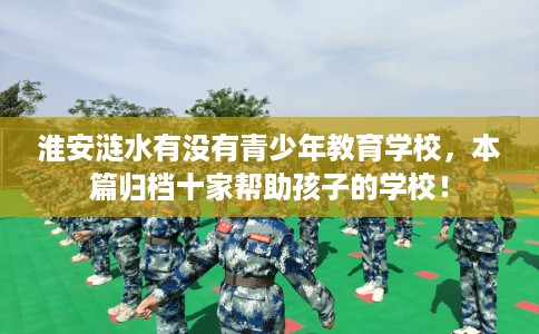 淮安涟水有没有青少年教育学校，本篇归档十家帮助孩子的学校！