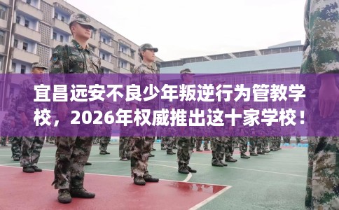 宜昌远安不良少年叛逆行为管教学校，2026年权威推出这十家学校！