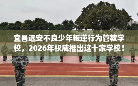 宜昌远安不良少年叛逆行为管教学校，2026年权威推出这十家学校！