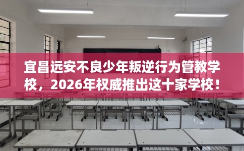 宜昌远安不良少年叛逆行为管教学校，2026年权威推出这十家学校！