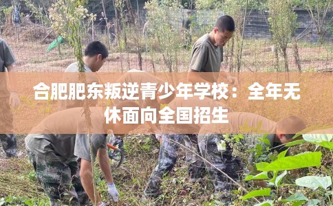 合肥肥东叛逆青少年学校：全年无休面向全国招生