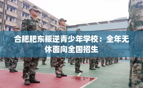 合肥肥东叛逆青少年学校：全年无休面向全国招生