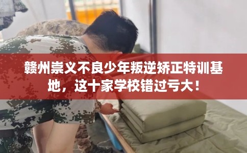 赣州崇义不良少年叛逆矫正特训基地，这十家学校错过亏大！