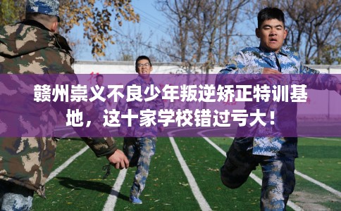 赣州崇义不良少年叛逆矫正特训基地，这十家学校错过亏大！