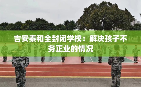 吉安泰和全封闭学校：解决孩子不务正业的情况