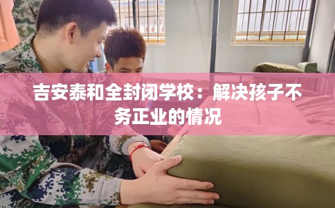 吉安泰和全封闭学校：解决孩子不务正业的情况