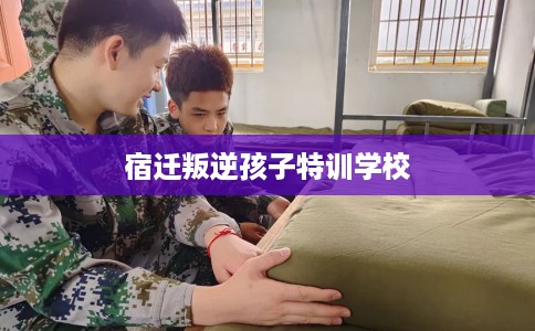 宿迁叛逆孩子特训学校