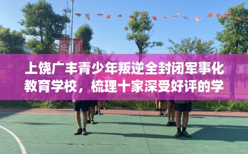上饶广丰青少年叛逆全封闭军事化教育学校，梳理十家深受好评的学校！