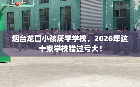 烟台龙口小孩厌学学校，2026年这十家学校错过亏大！