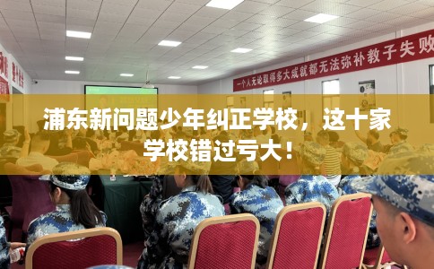 浦东新问题少年纠正学校，这十家学校错过亏大！