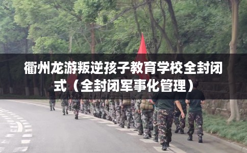 衢州龙游叛逆孩子教育学校全封闭式（全封闭军事化管理）