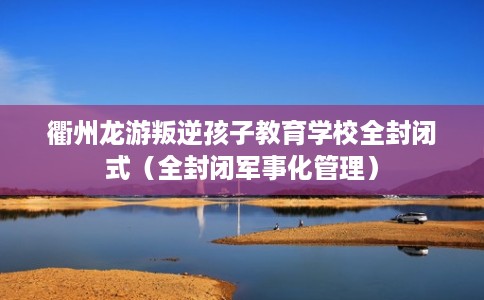 衢州龙游叛逆孩子教育学校全封闭式（全封闭军事化管理）