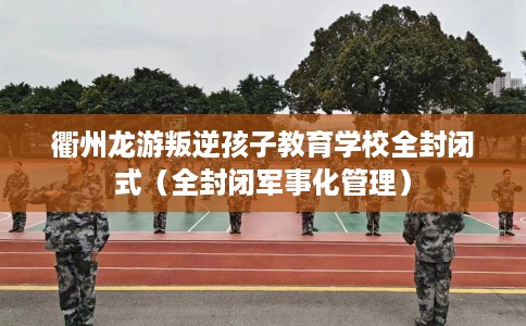 衢州龙游叛逆孩子教育学校全封闭式（全封闭军事化管理）