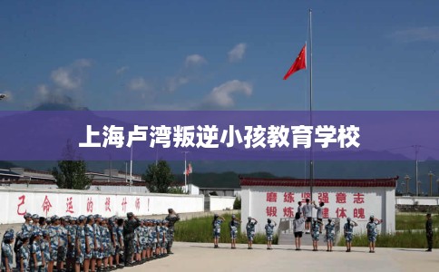 上海卢湾叛逆小孩教育学校