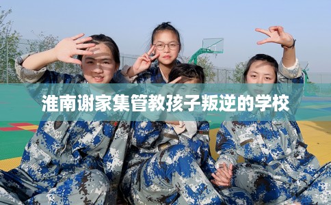 淮南谢家集管教孩子叛逆的学校