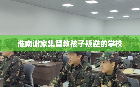 淮南谢家集管教孩子叛逆的学校