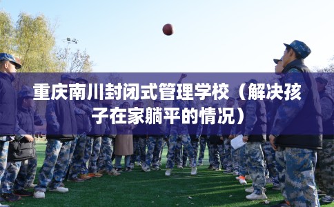 重庆南川封闭式管理学校（解决孩子在家躺平的情况）