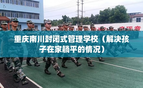 重庆南川封闭式管理学校（解决孩子在家躺平的情况）