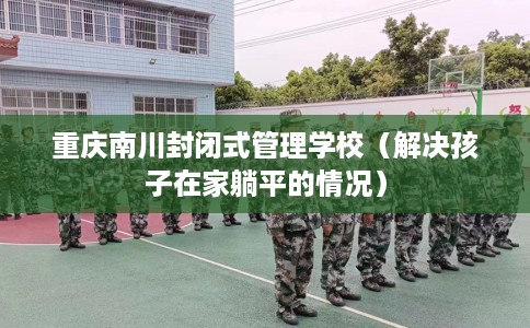 重庆南川封闭式管理学校（解决孩子在家躺平的情况）