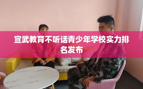 宣武教育不听话青少年学校实力排名发布