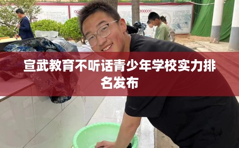 宣武教育不听话青少年学校实力排名发布