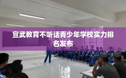 宣武教育不听话青少年学校实力排名发布