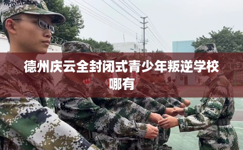 德州庆云全封闭式青少年叛逆学校哪有