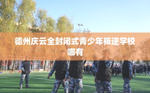 德州庆云全封闭式青少年叛逆学校哪有