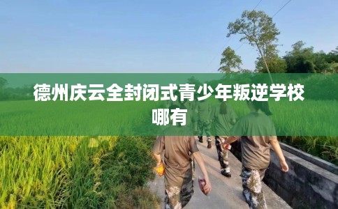 德州庆云全封闭式青少年叛逆学校哪有
