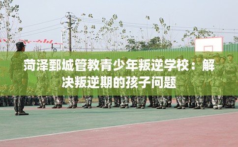 菏泽鄄城管教青少年叛逆学校：解决叛逆期的孩子问题