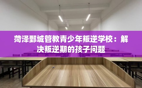 菏泽鄄城管教青少年叛逆学校：解决叛逆期的孩子问题