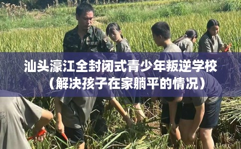 汕头濠江全封闭式青少年叛逆学校（解决孩子在家躺平的情况）