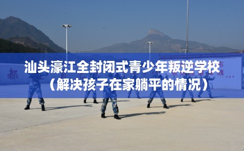 汕头濠江全封闭式青少年叛逆学校（解决孩子在家躺平的情况）