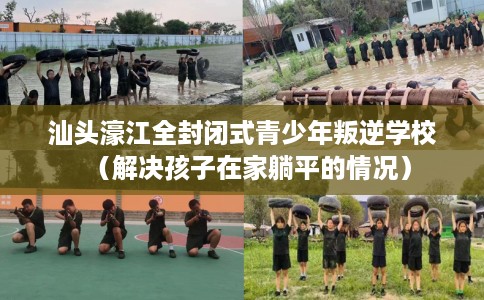 汕头濠江全封闭式青少年叛逆学校（解决孩子在家躺平的情况）