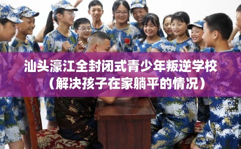 汕头濠江全封闭式青少年叛逆学校（解决孩子在家躺平的情况）