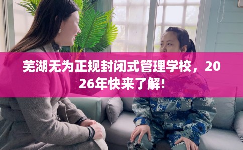 芜湖无为正规封闭式管理学校，2026年快来了解!