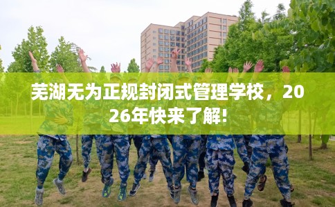 芜湖无为正规封闭式管理学校，2026年快来了解!