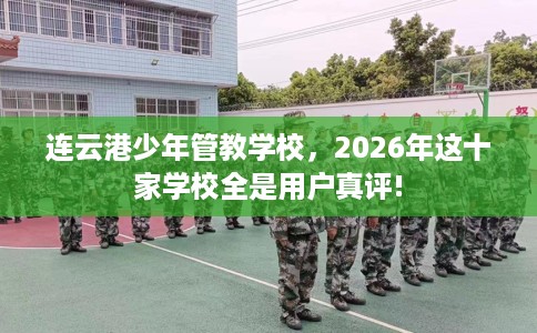 连云港少年管教学校，2026年这十家学校全是用户真评!