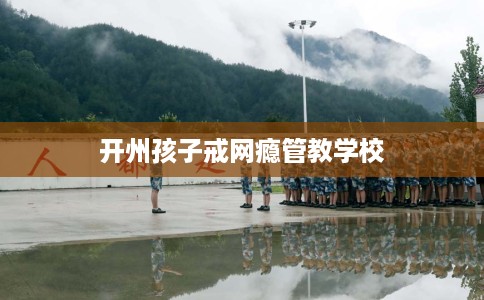 开州孩子戒网瘾管教学校