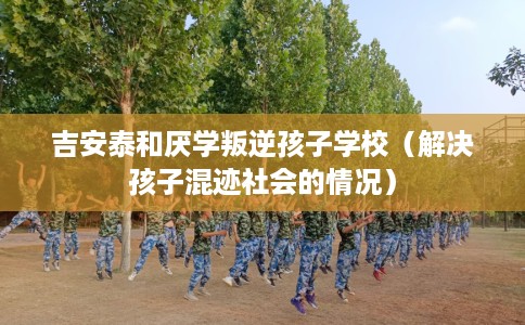 吉安泰和厌学叛逆孩子学校（解决孩子混迹社会的情况）